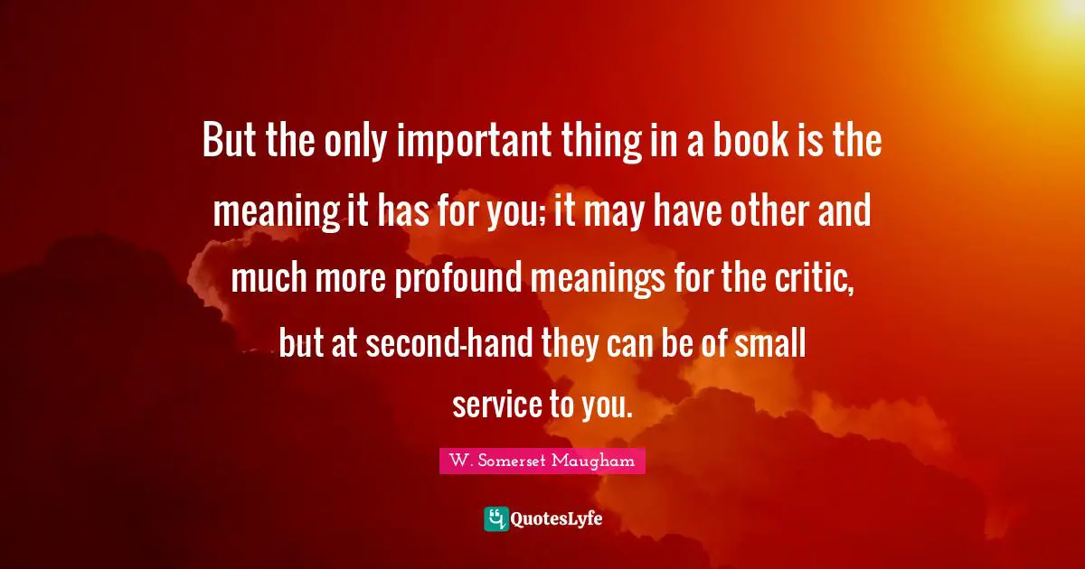 But the only important thing in a book is the meaning it has for you; it may have other and much more profound meanings for the critic, but at second-hand they can be of small service to you.