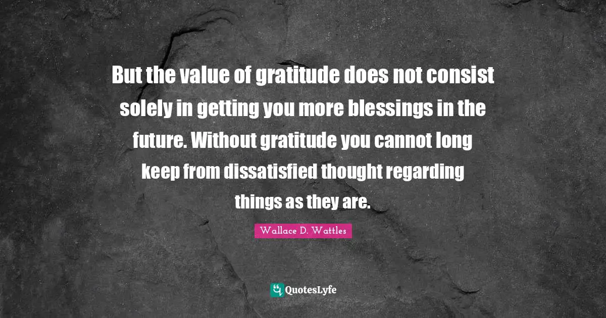But the value of gratitude does not consist solely in getting you more blessings in the future. Without gratitude you cannot long keep from dissatisfied thought regarding things as they are.
