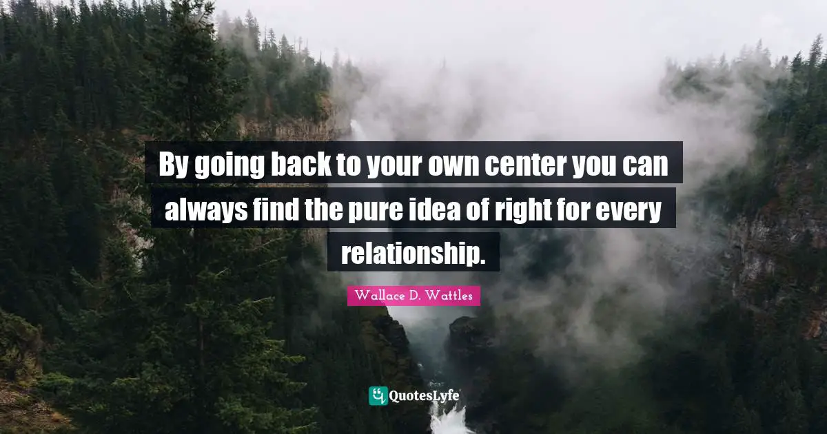 By going back to your own center you can always find the pure idea of right for every relationship.