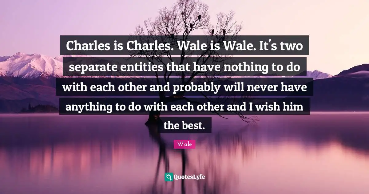 Charles is Charles. Wale is Wale. It's two separate entities that have nothing to do with each other and probably will never have anything to do with each other and I wish him the best.
