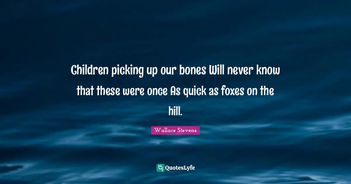 Children picking up our bones Will never know that these were once As quick as foxes on the hill.