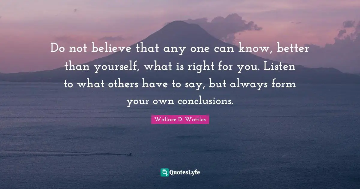 Do not believe that any one can know, better than yourself, what is right for you. Listen to what others have to say, but always form your own conclusions.