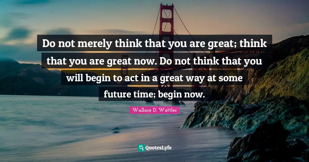 Do not merely think that you are great; think that you are great now. Do not think that you will begin to act in a great way at some future time; begin now.
