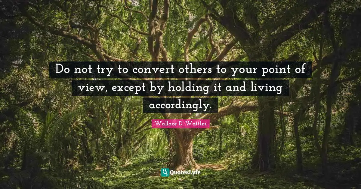 Do not try to convert others to your point of view, except by holding it and living accordingly.