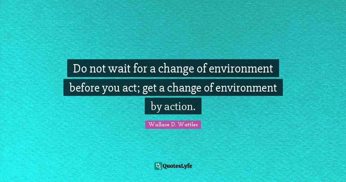Do not wait for a change of environment before you act; get a change of environment by action.