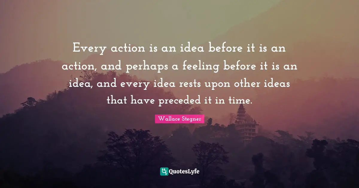 Every action is an idea before it is an action, and perhaps a feeling before it is an idea, and every idea rests upon other ideas that have preceded it in time.