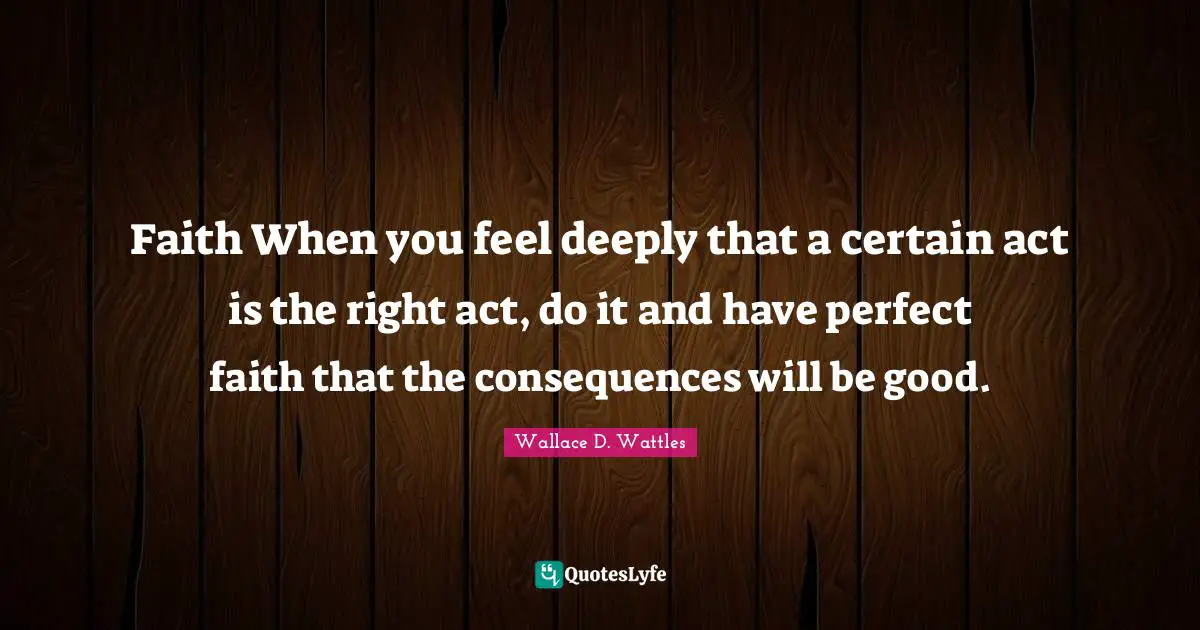 Faith When you feel deeply that a certain act is the right act, do it and have perfect faith that the consequences will be good.