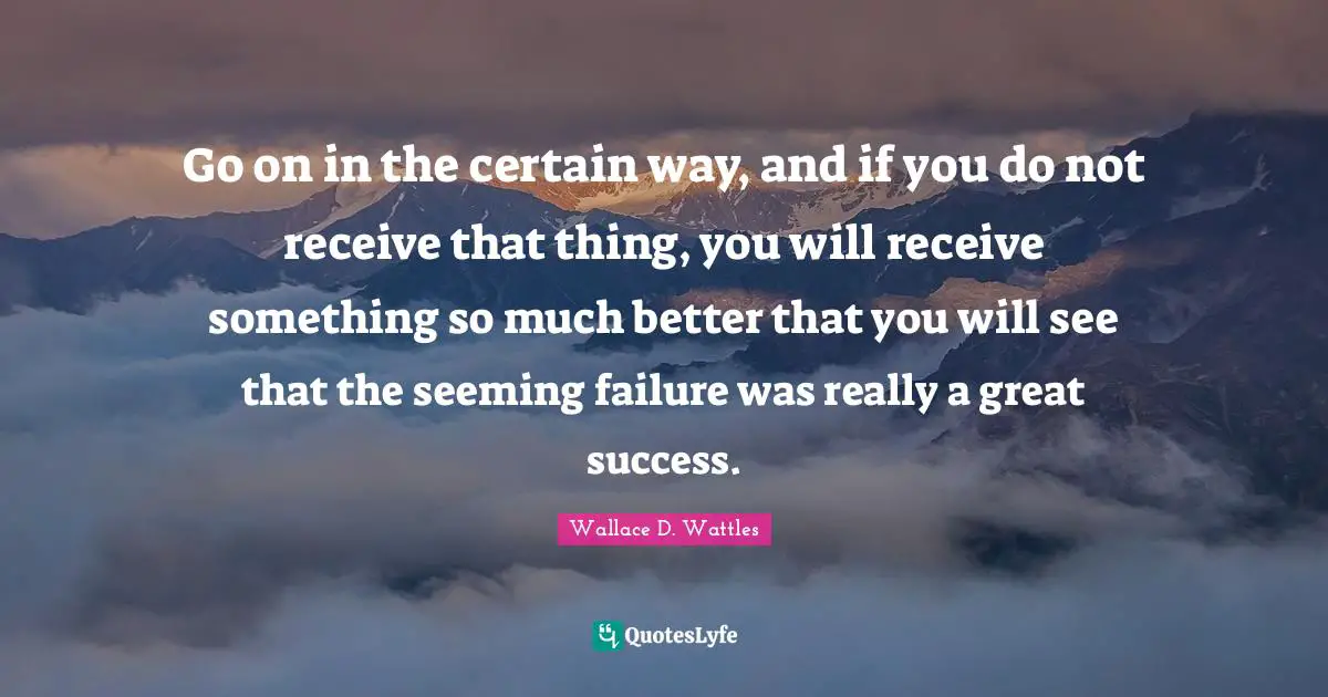 Go on in the certain way, and if you do not receive that thing, you will receive something so much better that you will see that the seeming failure was really a great success.
