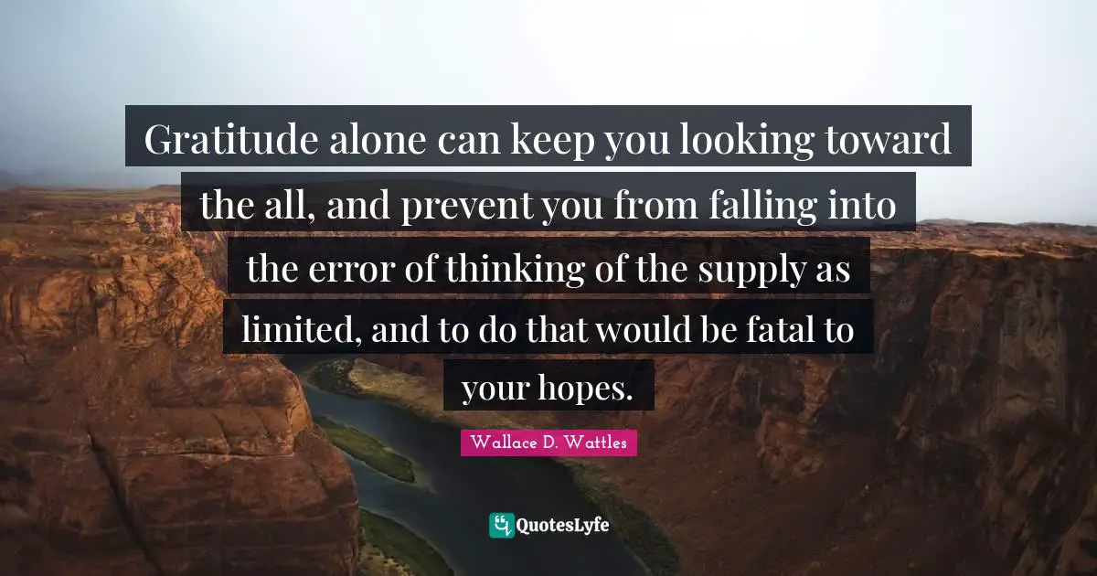 Gratitude alone can keep you looking toward the all, and prevent you from falling into the error of thinking of the supply as limited, and to do that would be fatal to your hopes.