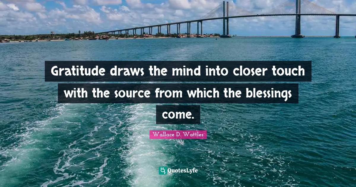 Gratitude draws the mind into closer touch with the source from which the blessings come.