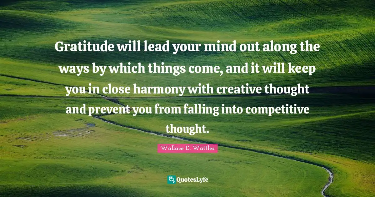 Gratitude will lead your mind out along the ways by which things come, and it will keep you in close harmony with creative thought and prevent you from falling into competitive thought.