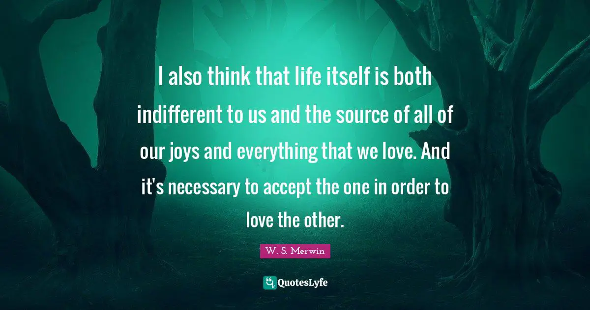 I also think that life itself is both indifferent to us and the source of all of our joys and everything that we love. And it's necessary to accept the one in order to love the other.
