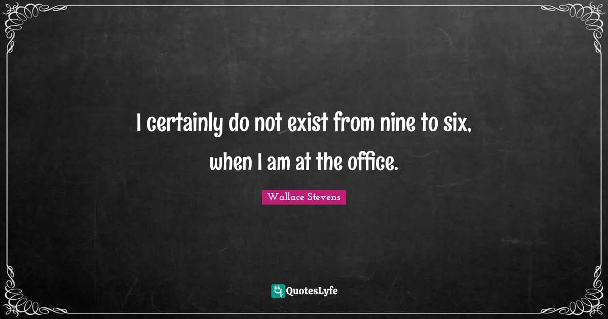 I certainly do not exist from nine to six, when I am at the office.