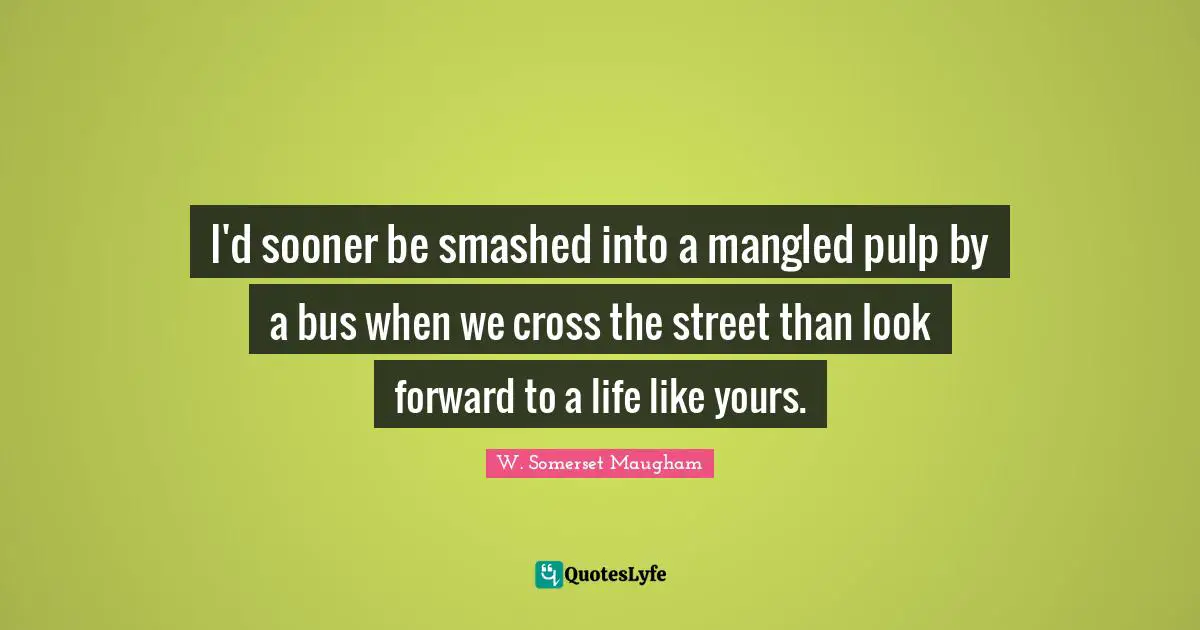 I'd sooner be smashed into a mangled pulp by a bus when we cross the street than look forward to a life like yours.
