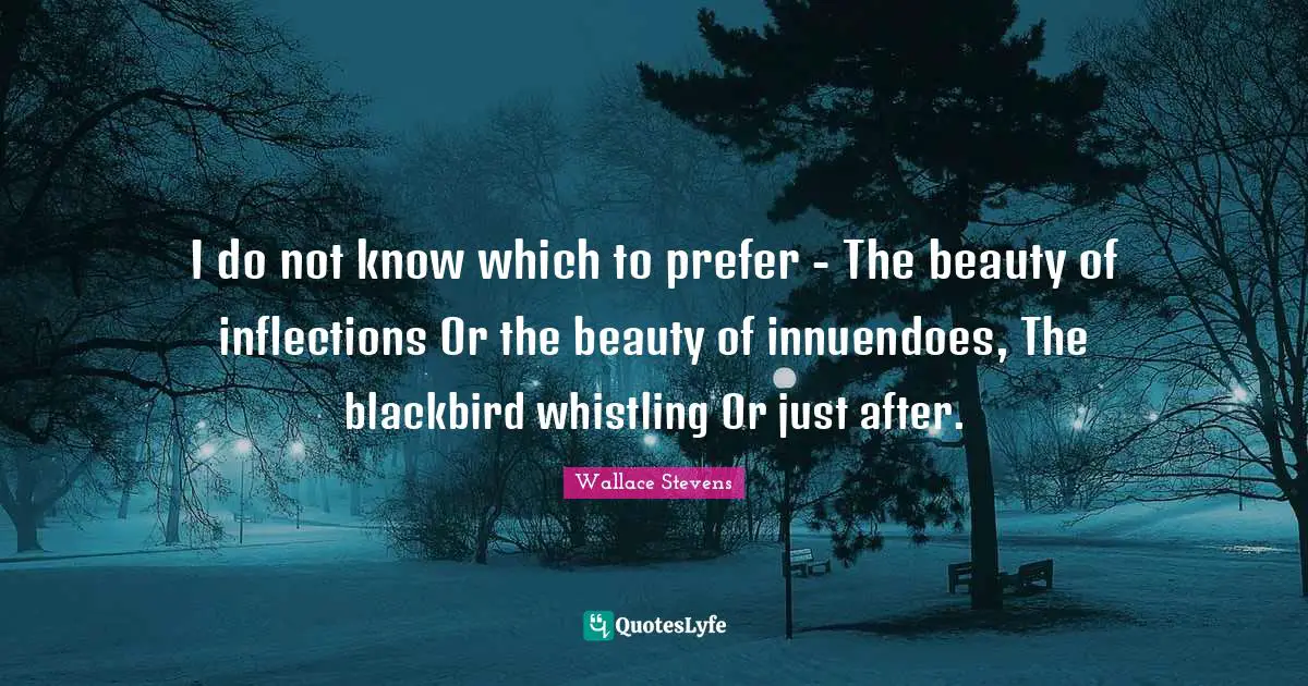 I do not know which to prefer - The beauty of inflections Or the beauty of innuendoes, The blackbird whistling Or just after.
