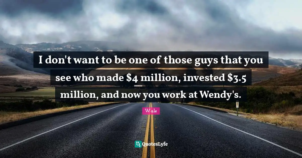I don't want to be one of those guys that you see who made $4 million, invested $3.5 million, and now you work at Wendy's.