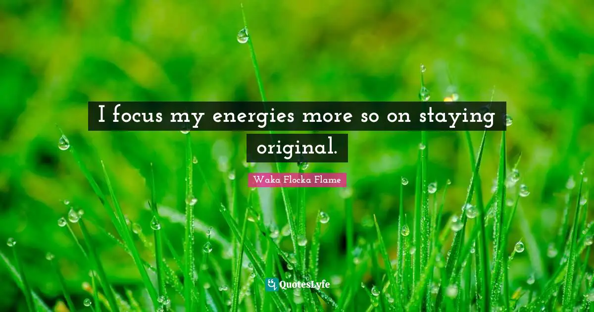 I focus my energies more so on staying original.