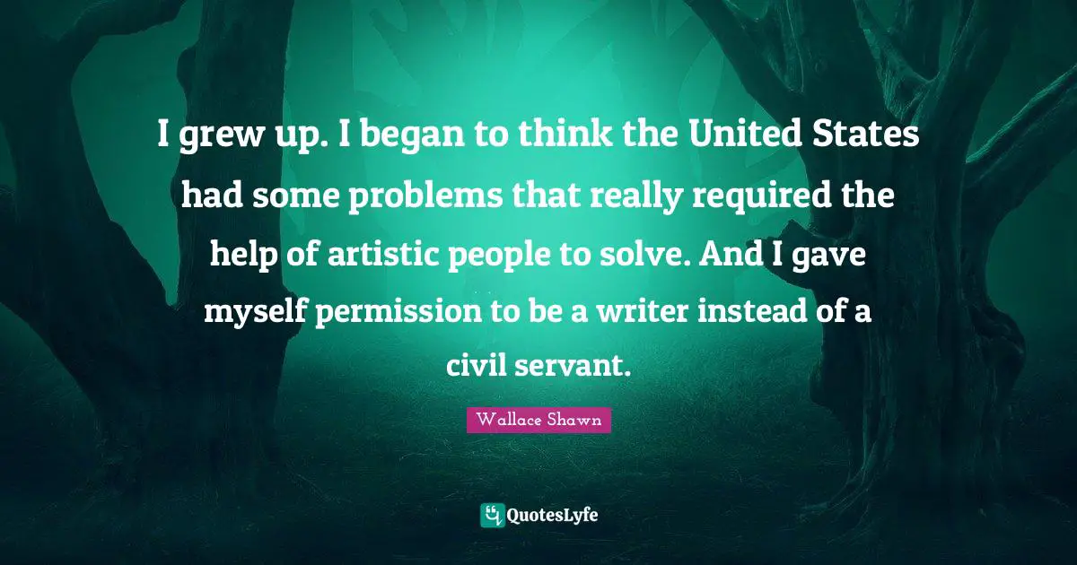 Wallace Shawn Quotes: "I grew up. I began to think the United States had some problems that really required the help of artistic people to solve. And I gave myself permission to be a writer instead of a civil servant."