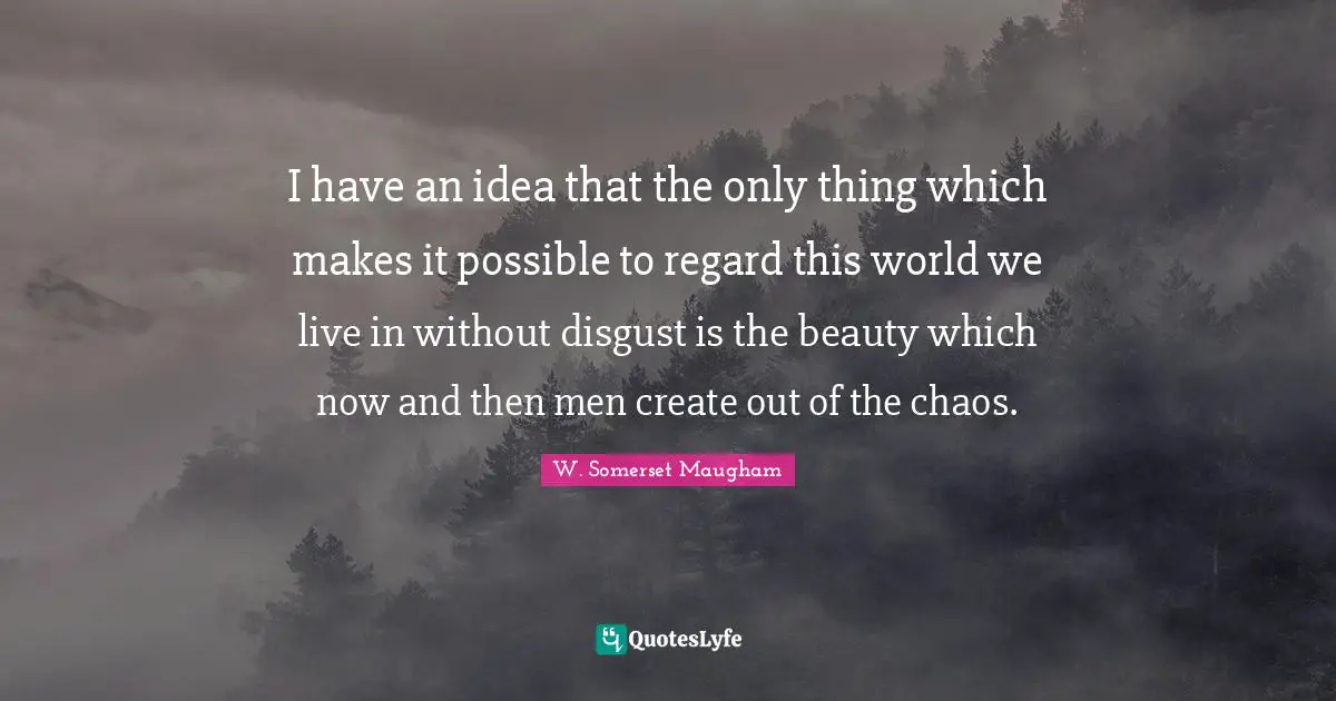 I have an idea that the only thing which makes it possible to regard this world we live in without disgust is the beauty which now and then men create out of the chaos.
