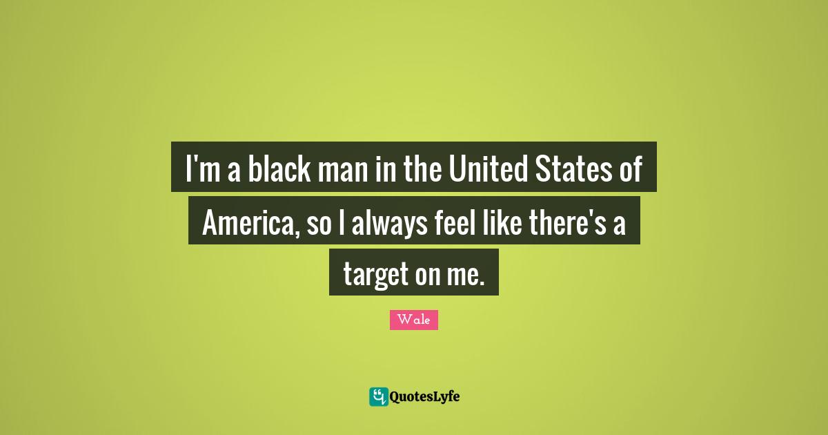 I'm a black man in the United States of America, so I always feel like there's a target on me.