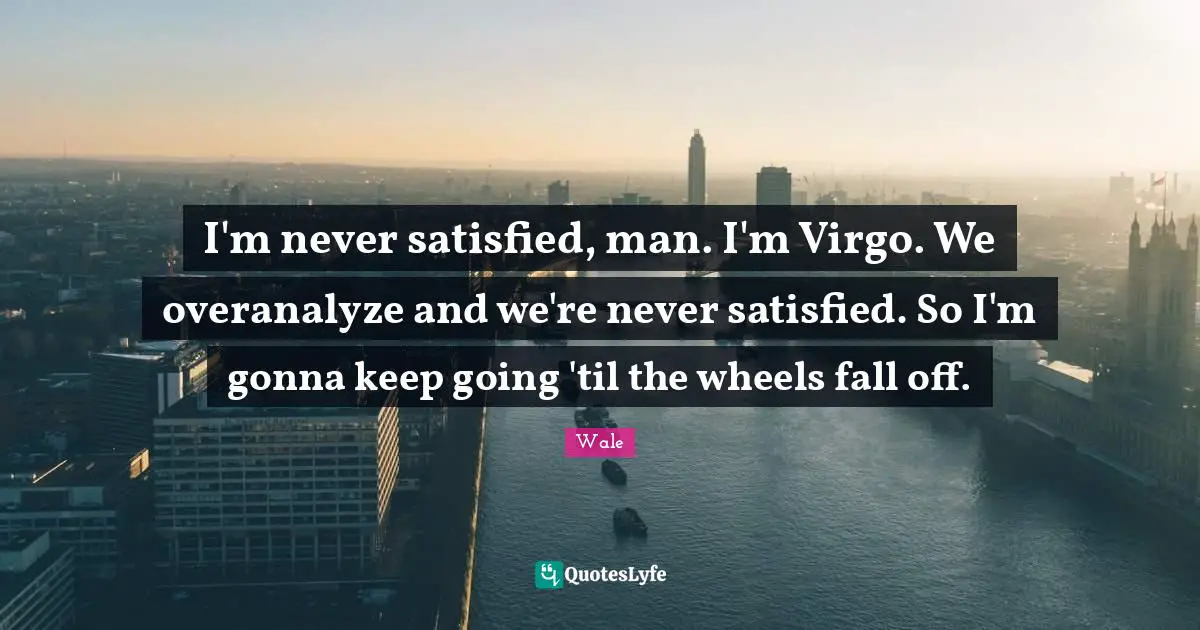 Wale Quotes: I'm never satisfied, man. I'm Virgo. We overanalyze and we're never satisfied. So I'm gonna keep going 'til the wheels fall off.
