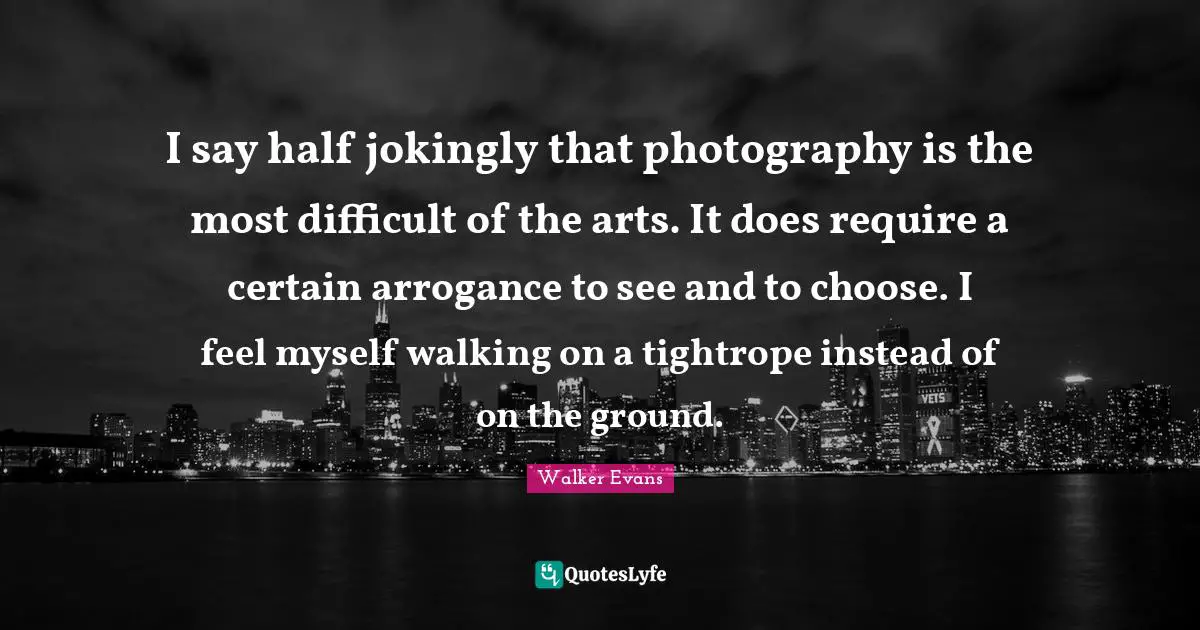 I say half jokingly that photography is the most difficult of the arts. It does require a certain arrogance to see and to choose. I feel myself walking on a tightrope instead of on the ground.