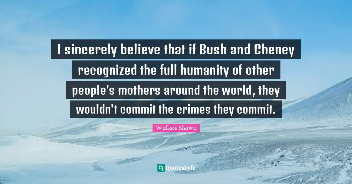 Wallace Shawn Quotes: "I sincerely believe that if Bush and Cheney recognized the full humanity of other people's mothers around the world, they wouldn't commit the crimes they commit."