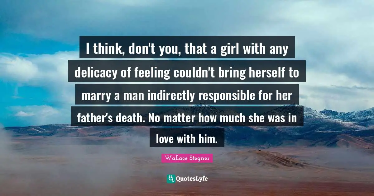 I think, don't you, that a girl with any delicacy of feeling couldn't bring herself to marry a man indirectly responsible for her father's death. No matter how much she was in love with him.