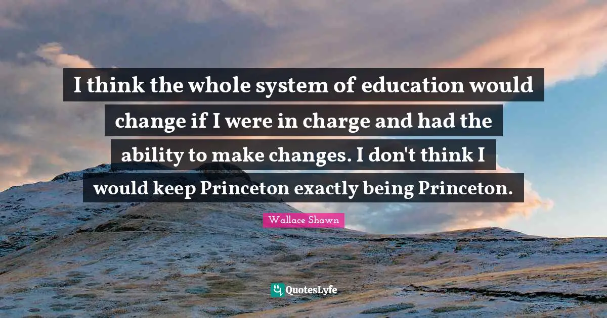 I think the whole system of education would change if I were in charge and had the ability to make changes. I don't think I would keep Princeton exactly being Princeton.