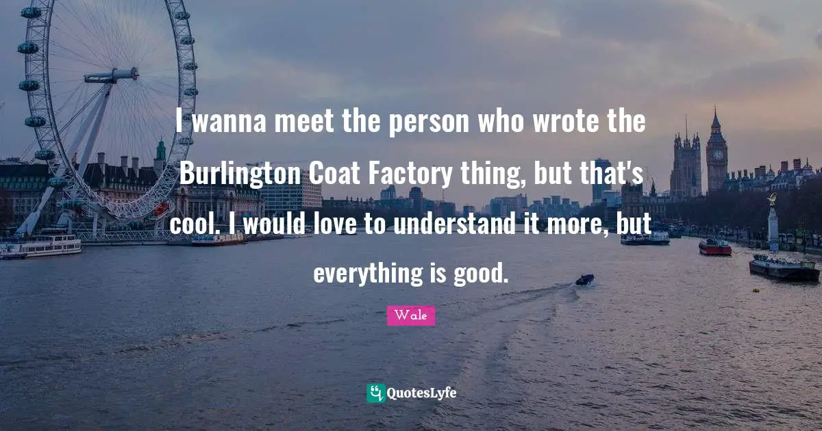 Wale Quotes: I wanna meet the person who wrote the Burlington Coat Factory thing, but that's cool. I would love to understand it more, but everything is good.