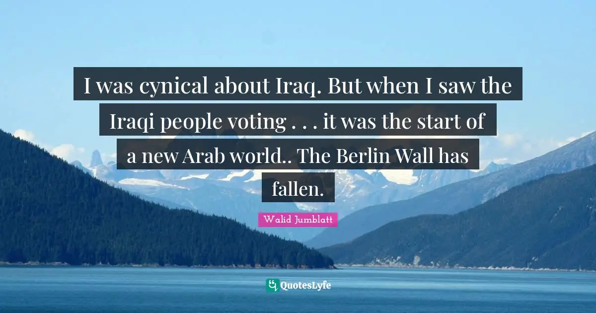 I was cynical about Iraq. But when I saw the Iraqi people voting . . . it was the start of a new Arab world.. The Berlin Wall has fallen.