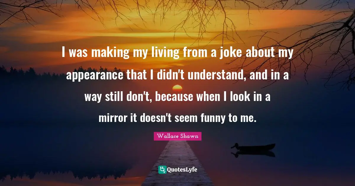 I was making my living from a joke about my appearance that I didn't understand, and in a way still don't, because when I look in a mirror it doesn't seem funny to me.