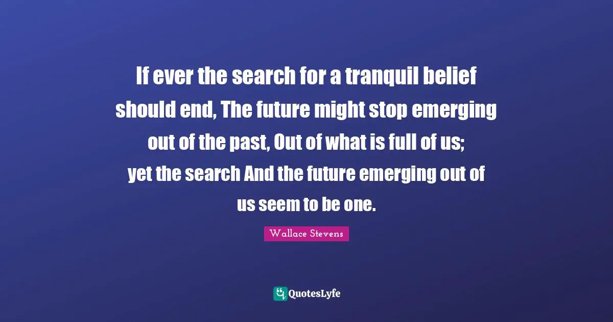 If ever the search for a tranquil belief should end, The future might stop emerging out of the past, Out of what is full of us; yet the search And the future emerging out of us seem to be one.