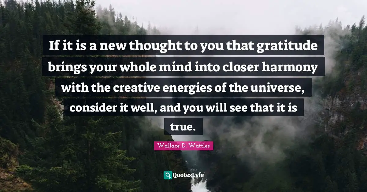 New Thought Quotes: "If it is a new thought to you that gratitude brings your whole mind into closer harmony with the creative energies of the universe, consider it well, and you will see that it is true."