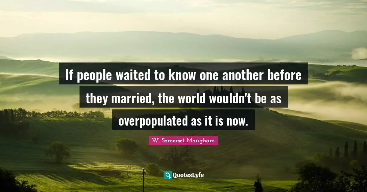 If people waited to know one another before they married, the world wouldn't be as overpopulated as it is now.