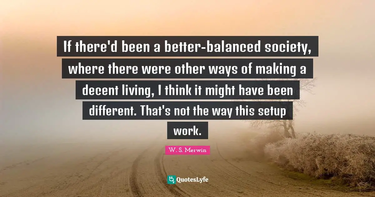 If there'd been a better-balanced society, where there were other ways of making a decent living, I think it might have been different. That's not the way this setup work.