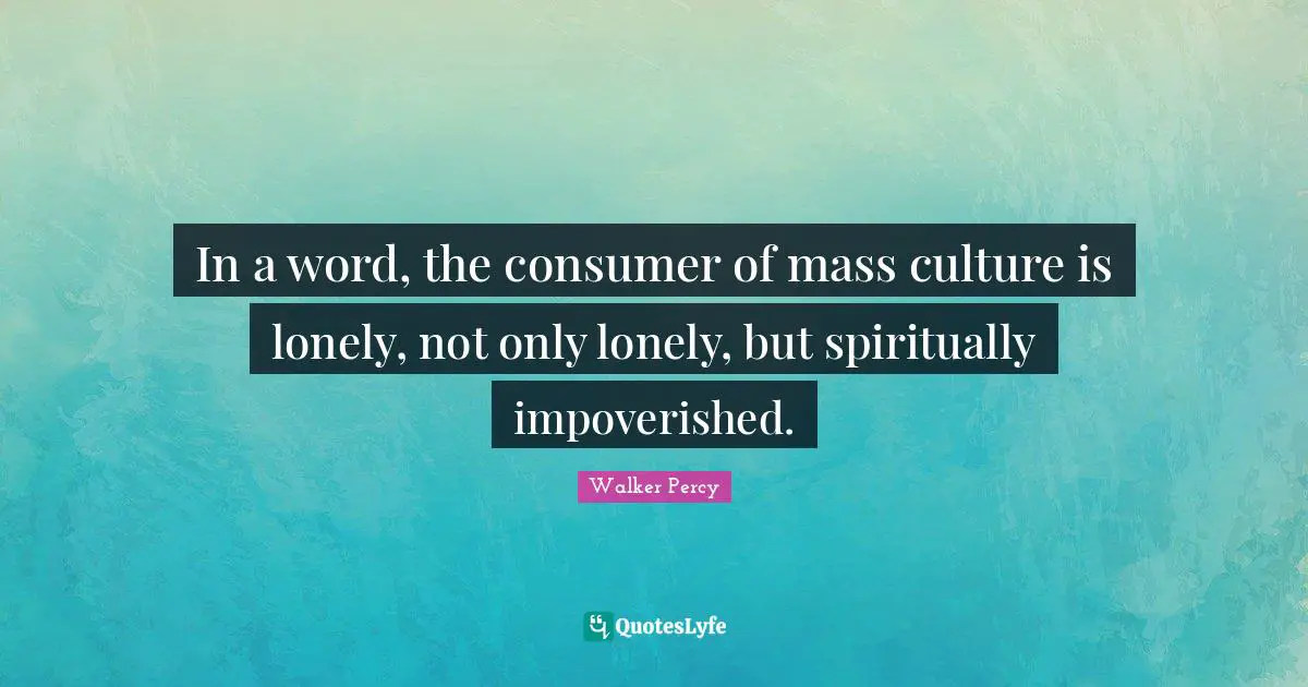 In a word, the consumer of mass culture is lonely, not only lonely, but spiritually impoverished.