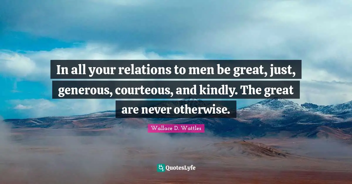 In all your relations to men be great, just, generous, courteous, and kindly. The great are never otherwise.