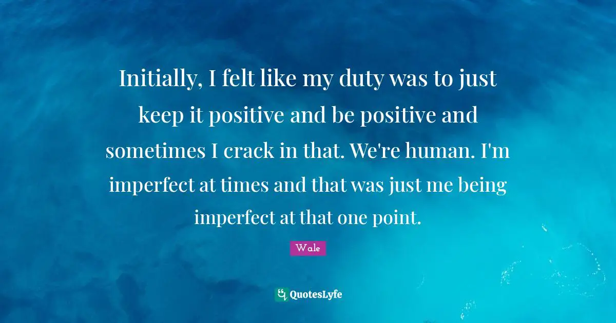 Initially, I felt like my duty was to just keep it positive and be positive and sometimes I crack in that. We're human. I'm imperfect at times and that was just me being imperfect at that one point.