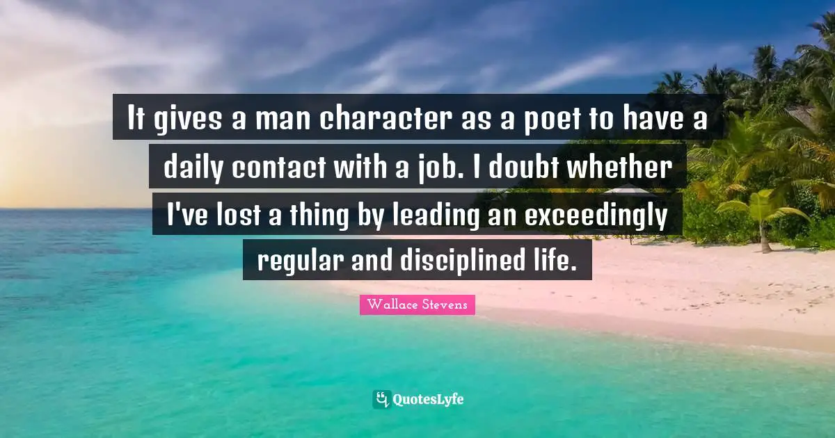It gives a man character as a poet to have a daily contact with a job. I doubt whether I've lost a thing by leading an exceedingly regular and disciplined life.