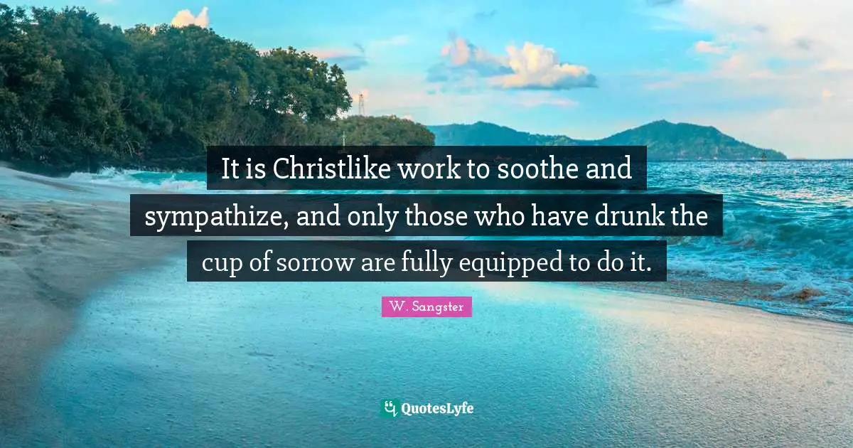 It is Christlike work to soothe and sympathize, and only those who have drunk the cup of sorrow are fully equipped to do it.