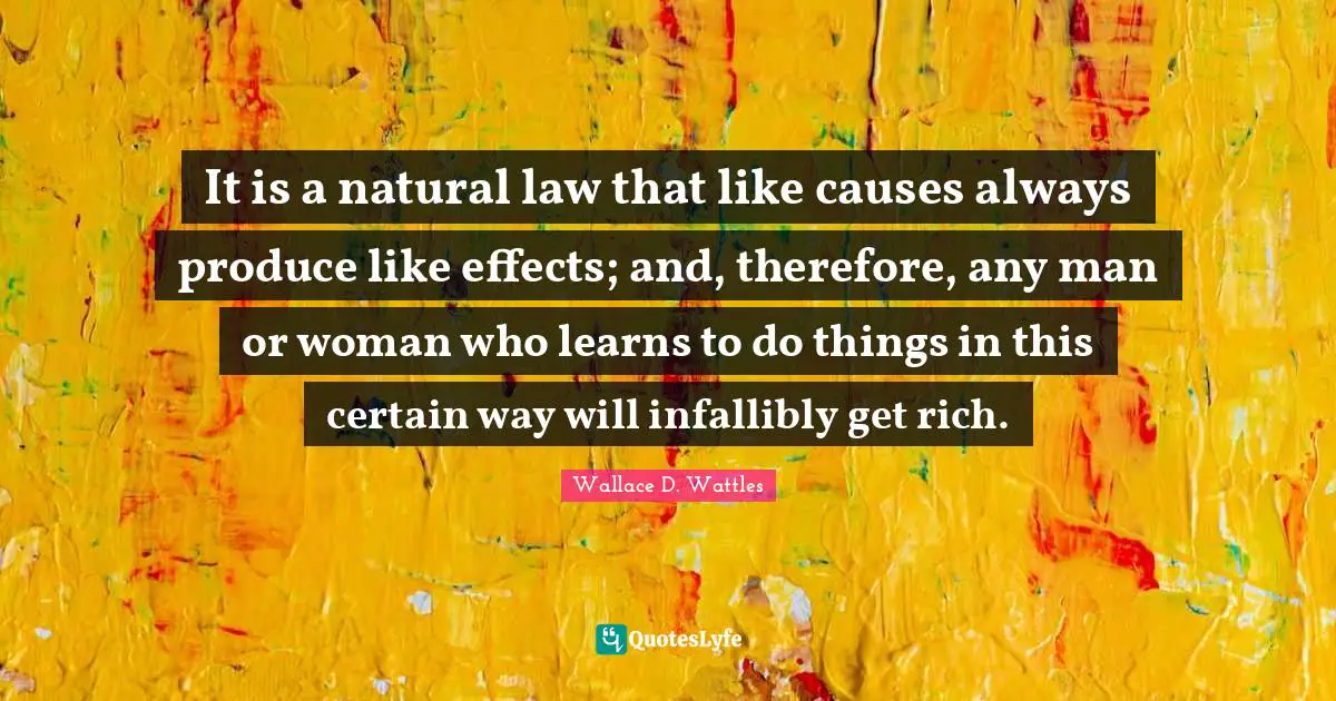 It is a natural law that like causes always produce like effects; and, therefore, any man or woman who learns to do things in this certain way will infallibly get rich.
