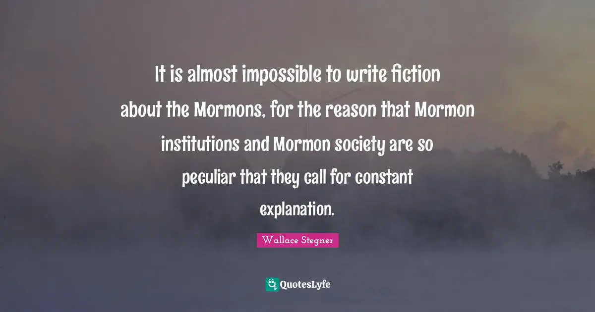 It is almost impossible to write fiction about the Mormons, for the reason that Mormon institutions and Mormon society are so peculiar that they call for constant explanation.
