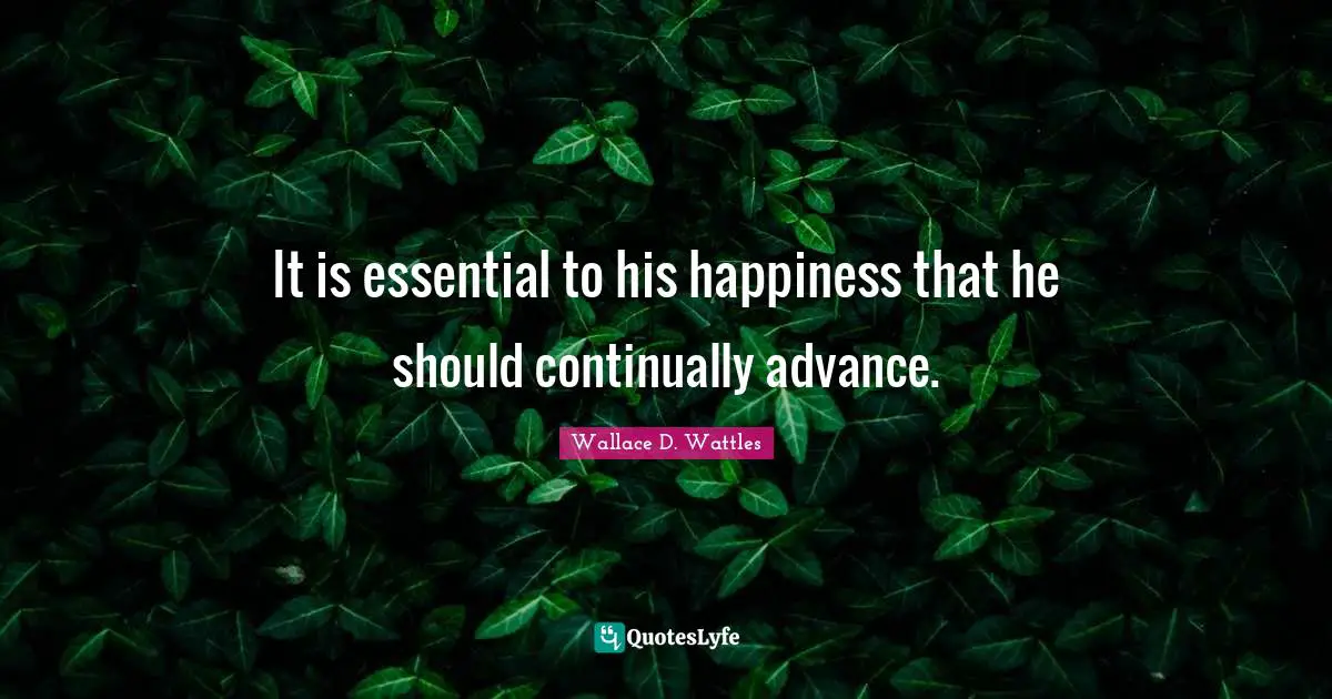 It is essential to his happiness that he should continually advance.