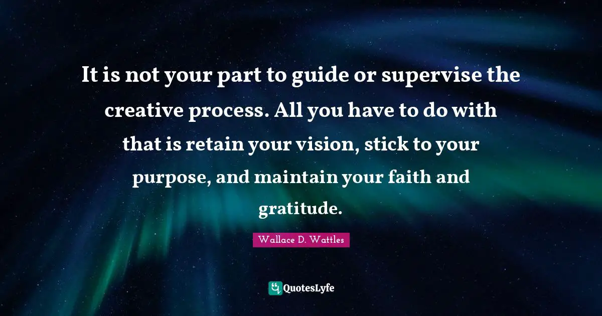 It is not your part to guide or supervise the creative process. All you have to do with that is retain your vision, stick to your purpose, and maintain your faith and gratitude.