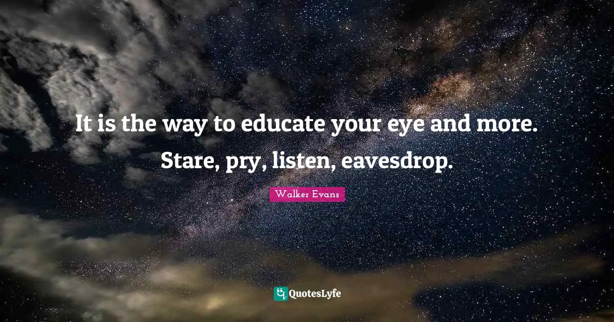It is the way to educate your eye and more. Stare, pry, listen, eavesdrop.