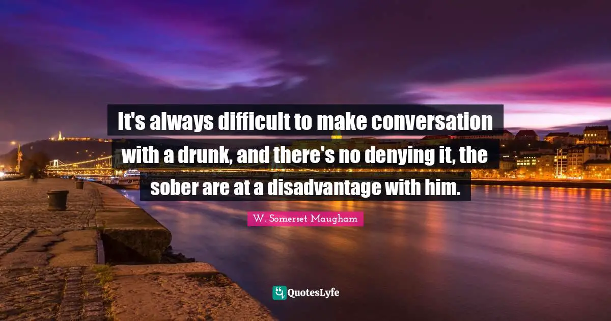 It's always difficult to make conversation with a drunk, and there's no denying it, the sober are at a disadvantage with him.