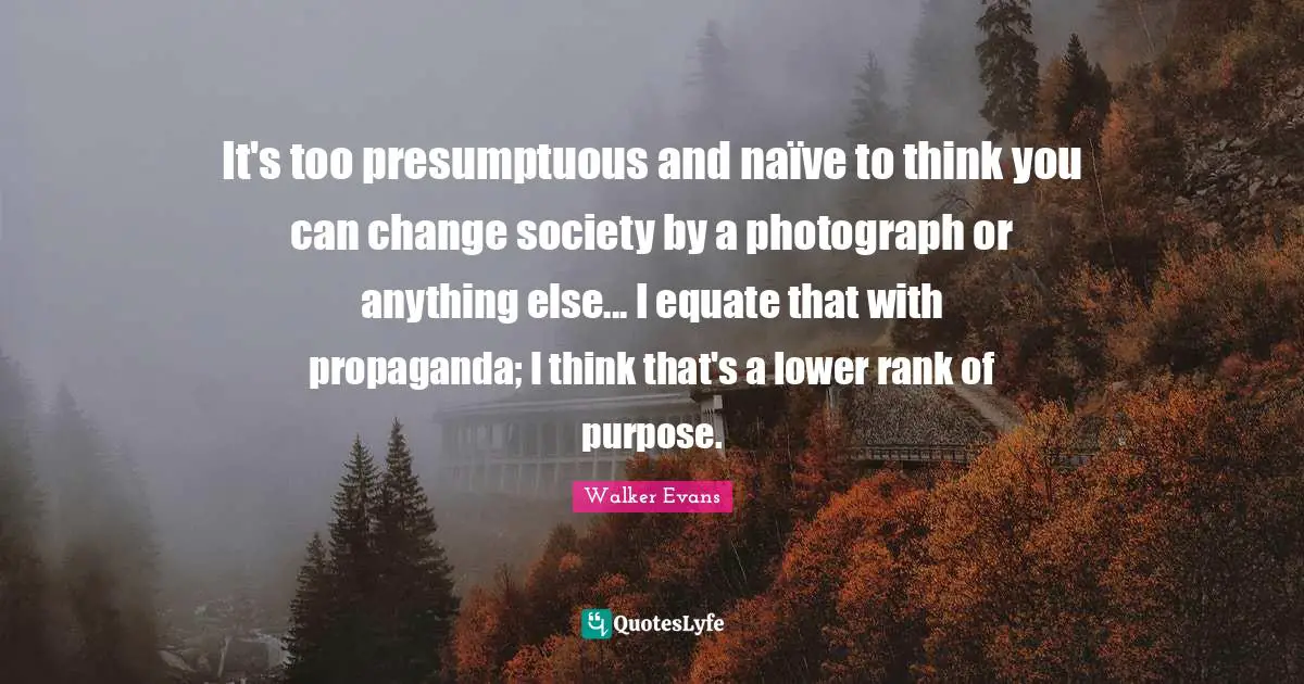 It's too presumptuous and naïve to think you can change society by a photograph or anything else... I equate that with propaganda; I think that's a lower rank of purpose.