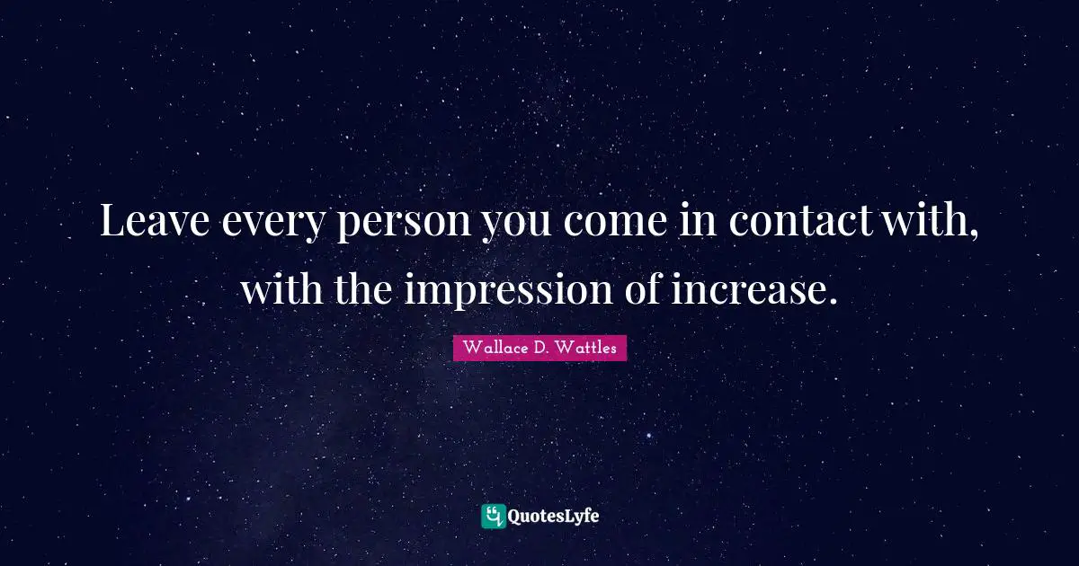 Leave every person you come in contact with, with the impression of increase.