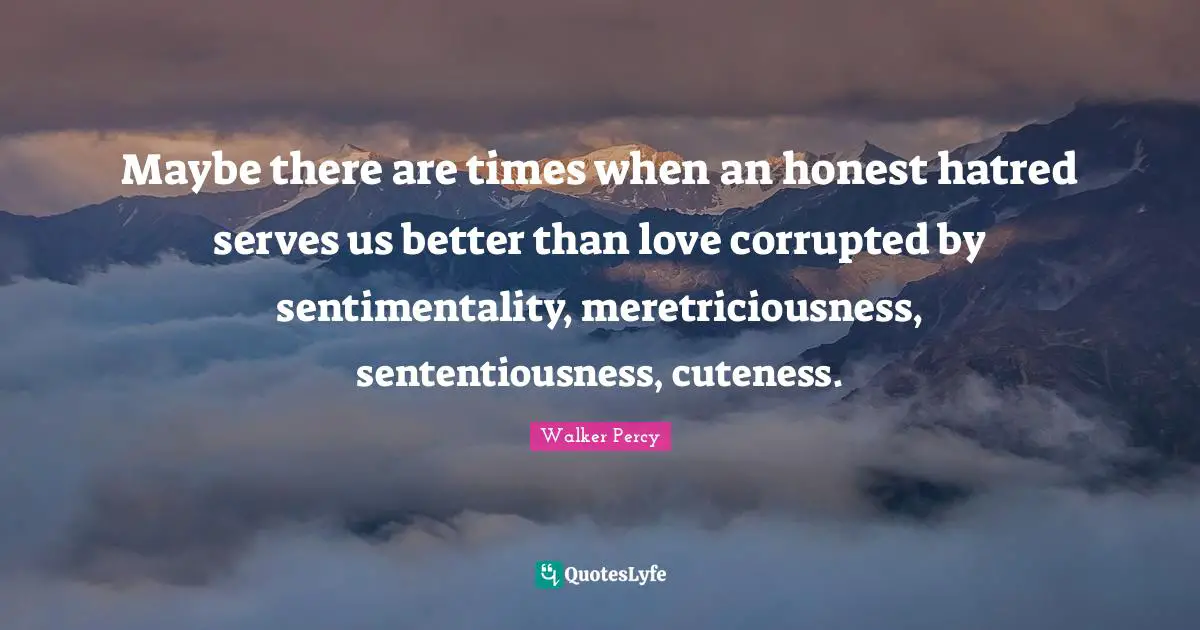 Maybe there are times when an honest hatred serves us better than love corrupted by sentimentality, meretriciousness, sententiousness, cuteness.
